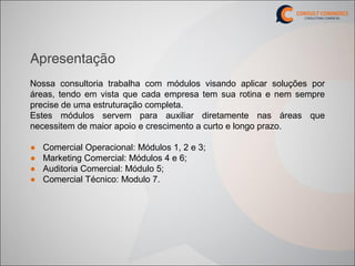 Apresentação
Nossa consultoria trabalha com módulos visando aplicar soluções por
áreas, tendo em vista que cada empresa tem sua rotina e nem sempre
precise de uma estruturação completa.
Estes módulos servem para auxiliar diretamente nas áreas que
necessitem de maior apoio e crescimento a curto e longo prazo.

●   Comercial Operacional: Módulos 1, 2 e 3;
●   Marketing Comercial: Módulos 4 e 6;
●   Auditoria Comercial: Módulo 5;
●   Comercial Técnico: Modulo 7.
 
