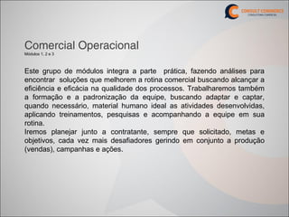 Comercial Operacional
Módulos 1, 2 e 3



Este grupo de módulos integra a parte prática, fazendo análises para
encontrar soluções que melhorem a rotina comercial buscando alcançar a
eficiência e eficácia na qualidade dos processos. Trabalharemos também
a formação e a padronização da equipe, buscando adaptar e captar,
quando necessário, material humano ideal as atividades desenvolvidas,
aplicando treinamentos, pesquisas e acompanhando a equipe em sua
rotina.
Iremos planejar junto a contratante, sempre que solicitado, metas e
objetivos, cada vez mais desafiadores gerindo em conjunto a produção
(vendas), campanhas e ações.
 