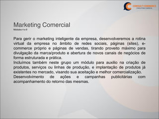Marketing Comercial
Módulos 4 e 6



Para gerir o marketing inteligente da empresa, desenvolveremos a rotina
virtual da empresa no âmbito de redes sociais, páginas (sites), e-
commerce próprio e páginas de vendas, tirando proveito máximo para
divulgação da marca/produto e abertura de novos canais de negócios de
forma estruturada e prática.
Incluímos também neste grupo um módulo para auxilio na criação de
produtos, serviços ou linhas de produção, e implantação de produtos já
existentes no mercado, visando sua aceitação e melhor comercialização.
Desenvolvimento de ações e campanhas publicitárias com
acompanhamento do retorno das mesmas.
 
