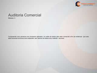Auditoria Comercial
Módulos 5




Compreende uma varredura nos processos aplicados, na coleta de dados pelo setor comercial a fim de evidenciar que tudo
está ocorrendo da forma como esperado, sem desvios de dados e/ou material - recursos.
 