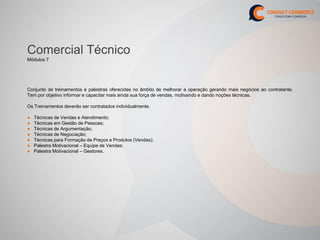 Comercial Técnico
Módulos 7




Conjunto de treinamentos e palestras oferecidas no âmbito de melhorar a operação gerando mais negócios ao contratante.
Tem por objetivo informar e capacitar mais ainda sua força de vendas, motivando e dando noções técnicas.

Os Treinamentos deverão ser contratados individualmente.

●   Técnicas de Vendas e Atendimento;
●   Técnicas em Gestão de Pessoas;
●   Técnicas de Argumentação;
●   Técnicas de Negociação;
●   Técnicas para Formação de Preços e Produtos (Vendas);
●   Palestra Motivacional – Equipe de Vendas;
●   Palestra Motivacional – Gestores.
 