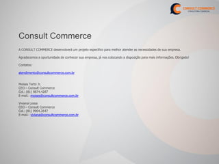 Consult Commerce
A CONSULT COMMERCE desenvolverá um projeto especifico para melhor atender as necessidades de sua empresa.

Agradecemos a oportunidade de conhecer sua empresa, já nos colocando a disposição para mais informações. Obrigado!

Contatos:

atendimento@consultcommerce.com.br


Moises Terto Jr.
CEO – Consult Commerce
Cel.: (81) 9874.4287
E-mail.: moises@consultcommerce.com.br

Viviana Lessa
CEO – Consult Commerce
Cel.: (81) 9904.2647
E-mail.: viviana@consultcommerce.com.br
 