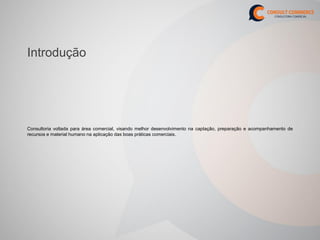 Introdução




Consultoria voltada para área comercial, visando melhor desenvolvimento na captação, preparação e acompanhamento de
recursos e material humano na aplicação das boas práticas comerciais.
 