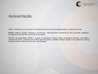 Apresentação


VISÃO: Consolidar-se como empresa de Consultoria Comercial e tornar-se gradativamente uma referência mundial.

MISSÃO: Viabilizar soluções comerciais e de web para o desenvolvimento empresarial por meio da geração, adaptação e
transferência de conhecimento, em beneficio dos clientes.

POLÍTICA DE QUALIDADE CONSULT: Superar a expectativa do cliente, através de soluções comerciais, que reflitam o
conhecimento técnico, mantendo uma estrutura capaz de verificar a eficiência dessas soluções e dos objetivos da empresa,
buscando sempre a melhoria continua dos seus processos.
 