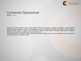 Comercial Operacional
Módulos 1, 2 e 3




Este grupo de módulos integra a parte prática, fazendo análises para encontrar soluções que melhorem a rotina comercial
buscando alcançar a eficiência e eficácia na qualidade dos processos. Trabalharemos também a formação e a padronização da
equipe, buscando adaptar e captar, quando necessário, material humano ideal as atividades desenvolvidas, aplicando
treinamentos, pesquisas e acompanhando a equipe em sua rotina.
Iremos planejar junto a contratante, sempre que solicitado, metas e objetivos, cada vez mais desafiadores gerindo em conjunto
a produção (vendas), campanhas e ações.
 