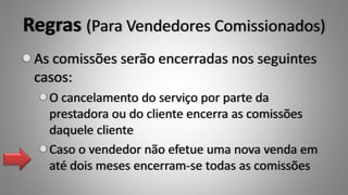 Regras (Para Vendedores Comissionados)
As comissões serão encerradas nos seguintes
casos:
O cancelamento do serviço por parte da
prestadora ou do cliente encerra as comissões
daquele cliente
Caso o vendedor não efetue uma nova venda em
até dois meses encerram-se todas as comissões
 