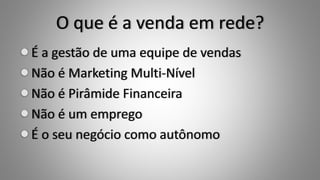 O que é a venda em rede?
É a gestão de uma equipe de vendas
Não é Marketing Multi-Nível
Não é Pirâmide Financeira
Não é um emprego
É o seu negócio como autônomo
 