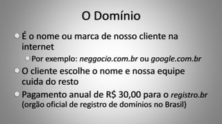 O Domínio
É o nome ou marca de nosso cliente na
internet
Por exemplo: neggocio.com.br ou google.com.br
O cliente escolhe o nome e nossa equipe
cuida do resto
Pagamento anual de R$ 30,00 para o registro.br
(orgão oficial de registro de domínios no Brasil)
 
