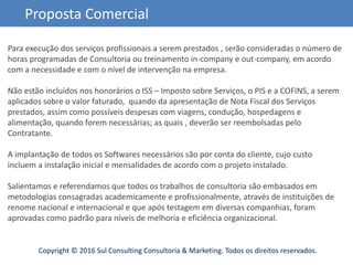 Copyright © 2016 Sul Consulting Consultoria & Marketing. Todos os direitos reservados.
Proposta Comercial
Para execução dos serviços profissionais a serem prestados , serão consideradas o número de
horas programadas de Consultoria ou treinamento in-company e out-company, em acordo
com a necessidade e com o nível de intervenção na empresa.
Não estão incluídos nos honorários o ISS – Imposto sobre Serviços, o PIS e a COFINS, a serem
aplicados sobre o valor faturado, quando da apresentação de Nota Fiscal dos Serviços
prestados, assim como possíveis despesas com viagens, condução, hospedagens e
alimentação, quando forem necessárias; as quais , deverão ser reembolsadas pelo
Contratante.
A implantação de todos os Softwares necessários são por conta do cliente, cujo custo
incluem a instalação inicial e mensalidades de acordo com o projeto instalado.
Salientamos e referendamos que todos os trabalhos de consultoria são embasados em
metodologias consagradas academicamente e profissionalmente, através de instituições de
renome nacional e internacional e que após testagem em diversas companhias, foram
aprovadas como padrão para níveis de melhoria e eficiência organizacional.
 