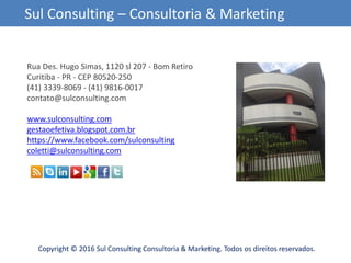 Copyright © 2016 Sul Consulting Consultoria & Marketing. Todos os direitos reservados.
Sul Consulting – Consultoria & Marketing
Rua Des. Hugo Simas, 1120 sl 207 - Bom Retiro
Curitiba - PR - CEP 80520-250
(41) 3339-8069 - (41) 9816-0017
contato@sulconsulting.com
www.sulconsulting.com
gestaoefetiva.blogspot.com.br
https://www.facebook.com/sulconsulting
coletti@sulconsulting.com
 