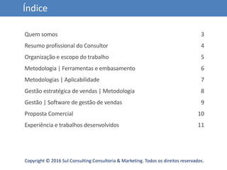 Copyright © 2016 Sul Consulting Consultoria & Marketing. Todos os direitos reservados.
Índice
Quem somos
Resumo profissional do Consultor
Organização e escopo do trabalho
Metodologia | Ferramentas e embasamento
Metodologias | Aplicabilidade
Gestão estratégica de vendas | Metodologia
Gestão | Software de gestão de vendas
Proposta Comercial
Experiência e trabalhos desenvolvidos
3
4
5
6
7
8
9
10
11
 