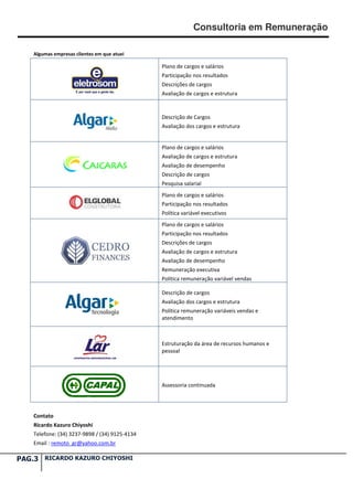 Consultoria em Remuneração

    Algumas empresas clientes em que atuei

                                                Plano de cargos e salários
                                                Participação nos resultados
                                                Descrições de cargos
                                                Avaliação de cargos e estrutura



                                                Descrição de Cargos
                                                Avaliação dos cargos e estrutura


                                                Plano de cargos e salários
                                                Avaliação de cargos e estrutura
                                                Avaliação de desempenho
                                                Descrição de cargos
                                                Pesquisa salarial
                                                Plano de cargos e salários
                                                Participação nos resultados
                                                Política variável executivos
                                                Plano de cargos e salários
                                                Participação nos resultados
                                                Descrições de cargos
                                                Avaliação de cargos e estrutura
                                                Avaliação de desempenho
                                                Remuneração executiva
                                                Política remuneração variável vendas

                                                Descrição de cargos
                                                Avaliação dos cargos e estrutura
                                                Política remuneração variáveis vendas e
                                                atendimento



                                                Estruturação da área de recursos humanos e
                                                pessoal




                                                Assessoria continuada




    Contato
    Ricardo Kazuro Chiyoshi
    Telefone: (34) 3237-9898 / (34) 9125-4134
                                         4134
    Email : remoto_gr@yahoo.com.br

PAG.3 RICARDO KAZURO CHIYOSHI
 