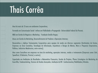 Thais Corrêa
Atua há mais de 13 anos em ambientes Corporativos;

Formada em Comunicação Social - ênfase em Publicidade e Propaganda - Universidade Federal do Paraná;
MBA em Gestão de Negócios e Marketing - Fundação Getúlio Vargas;

Atuou em Gestão de Marketing, Desenvolvimento de Produtos e Operações Internas;

Desenvolveu e Aplicou Treinamentos Corporativos para equipes de venda em diversos segmentos (Instituições de Ensino,
Empresas na Área Cosmética, Tecnologia de Informação, Arquitetura e Design de Móveis, Micro e Pequenos Empresários,
Políticos, Indústrias Madeireiras, entre outras);
Atou como Consultora em empresas na área de marketing, operações internas, vendas e treinamento (Empresas como: Unit,
SpeedCast, O Boticário, Previsul, e outras);

Capacitada em Avaliações de Resultados e Matemática Financeira, Gestão de Projetos, Planos Estratégicos de Marketing de
Guerrilha, Trademarketing, Técnicas de Vendas Avançadas, Avaliação de RH - Conhecimentos/Habilidades/Atitudes.
 