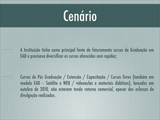 Cenário

A Instituição tinha como principal fonte de faturamento cursos de Graduação em
EAD e precisava diversiﬁcar os cursos oferecidos com rapidez;



Cursos de Pós Graduação / Extensão / Capacitação / Cursos livres (também em
modelo EAD – Satélite e WEB / videoaulas e materiais didáticos), lançados em
outubro de 2010, não estavam tendo retorno comercial, apesar dos esforços de
divulgação realizados.
 