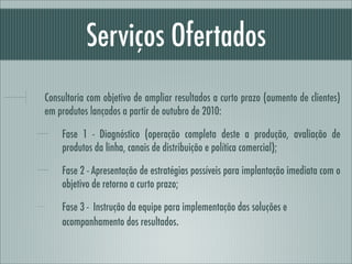 Serviços Ofertados
Consultoria com objetivo de ampliar resultados a curto prazo (aumento de clientes)
em produtos lançados a partir de outubro de 2010:

    Fase 1 - Diagnóstico (operação completa deste a produção, avaliação de
    produtos da linha, canais de distribuição e política comercial);

    Fase 2 - Apresentação de estratégias possíveis para implantação imediata com o
    objetivo de retorno a curto prazo;

    Fase 3 - Instrução da equipe para implementação das soluções e
    acompanhamento dos resultados.
 