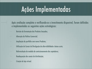 Ações Implementadas
Após avaliação completa e veriﬁcando-se o investimento disponível, foram deﬁnidas
e implementadas as seguintes ações estratégicas:
    Revisão da formatação dos Produtos lançados;

    Alteração da Política Comercial;

    Ampliação do portfólio com novos Produtos;

    Utilização de Canais de Divulgação de alta-visibilidade e baixo custo;

    Reformulação do modelo de comissionamento dos captadores;

    Readequação dos canais de distribuição;

    Criação de loja virtual.
 