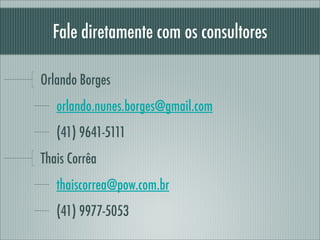 Fale diretamente com os consultores

Orlando Borges
   orlando.nunes.borges@gmail.com
   (41) 9641-5111
Thais Corrêa
   thaiscorrea@pow.com.br
   (41) 9977-5053
 