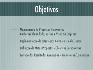 Objetivos

Mapeamento de Processos Necessários
Conforme Identidade, Missão e Visão da Empresa
Implementação de Estratégias Comerciais e de Gestão
Deﬁnição de Metas Propostas - Objetivos Corporativos
Entrega dos Resultados Almejados – Financeiros/Comerciais
 