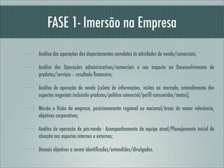 FASE 1- Imersão na Empresa
Análise das operações dos departamentos correlatos ás atividades de venda/comerciais;

Análise das Operações administrativas/comerciais e seu impacto no Desenvolvimento de
produtos/serviços – resultado ﬁnanceiro;

Análise de operação de venda (coleta de informações, visitas ao mercado, entendimento dos
aspectos negociais incluindo produtos/política comercial/perﬁl consumidor/metas);

Missão e Visão da empresa, posicionamento regional ou nacional/áreas de maior relevância,
objetivos corporativos;

Análise de operação de pós-venda - Acompanhamento da equipe atual/Planejamento inicial de
atuação nos aspectos internos e externos;

Demais objetivos a serem identiﬁcados/entendidos/divulgados.
 