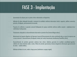 FASE 3 - Implantação
Apresentação de soluções para os pontos críticos relacionados ao diagnóstico;

Aplicação do plano adequado buscando o aumento de resultados conforme observações iniciais: negociais, políticas comerciais,
parcerias, divulgação, posicionamento de mercado;

Propostas de melhorias à operação comercial (Adequação da equipe envolvida conforme análise conjunta - ampliação/corte/
substituição/readequação);

Treinamentos adequados ao desenvolvimento observado na primeira fase (treinar-delegar-cobrar) ;

Minimização dos Impactos Negativos da Operação Comercial (Gerenciamento de rotina envolvendo todas as áreas da empresa com
a causa comercial - desenvolvimento/divulgação/vendas/pós venda/manutenção/atendimento/backofﬁce/aﬁns);

Desenvolvimento de controles gerenciais conforme ítens críticos: relatórios gerenciais de resultado consolidado/agendas/
relatórios de rotina incluindo vendas e metas /ﬁchas de controles operacionais/sistema integrado de informações (gerenciamento
de rotina – modelo AmBev);

Deﬁnição de Metas de curto, médio e longo prazos (individuais e equipe/região).
 