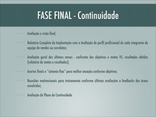 FASE FINAL - Continuidade
Avaliação e visão ﬁnal;

Relatório Completo da Implantação com a Avaliação de perﬁl proﬁssional de cada integrante da
equipe de vendas ou correlatos;

Avaliação geral dos últimos meses - confronto dos objetivos e metas VS. resultados obtidos
(relatório de metas e resultados);

Acertos ﬁnais e “sintonia ﬁna” para melhor atuação conforme objetivos;

Reuniões motivacionais para treinamento conforme últimas avaliações e feedbacks das áreas
envolvidas;

Avaliação de Plano de Continuidade
 