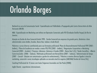 Orlando Borges
Bacharel no curso de Comunicação Social - Especialização em Publicidade e Propaganda pelo Centro Universitário de Belo
Horizonte UNI-BH;
MBA - Especialização em Marketing com ênfase em Operações Comerciais pela FGV (Fundação Getúlio Vargas) do Rio de
Janeiro;
Atuação na Gestão de Área Comercial desde 1998 - Gestão Comercial em empresas de grande porte, dinâmicas e bem
administradas como AmBev, Assolan, Banco Itaú, Sodexo e Iesde Brasil;
Palestras e cursos diversos contribuindo para sua formação proﬁssional -Plano de Desenvolvimento Proﬁssional PDP (2002 –
AmBev) / Plano de Excelência em vendas e meios PEV/PEX (2002 – AmBev) / Negociações Corporativas e Marketing
Comercial (2003 – Assolan) / Finanças, Liderança, Cobrança e Fraudes (2004 – Banco Itaú S/A) / Venda Consultiva – Alberto
Couto Associados (2006 – Sodexo) / Motivação proﬁssional com Bernardinho (2007 – Sodexo) / Administração do Tempo
(2007 – Consult - Soluções em comunicação e gestão do conhecimento) / Palestras e eventos diversos ligados á área de
marketing, comercial e novas tecnologias aplicadas ao mercado atual de negócios (AMCHAM/Gestão do Futuro/Etc);
Coaching Proﬁssional de 12 meses com Isaías Feigenson Associados em São Paulo (2008);
Inglês ﬂuente - experiências internacionais.
 