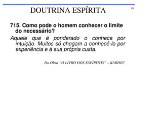 DOUTRINA ESPÍRITA
715. Como pode o homem conhecer o limite
do necessário?
Aquele que é ponderado o conhece por
intuição. Muitos só chegam a conhecê-lo por
experiência e à sua própria custa.
Da Obra “O LIVRO DOS ESPÍRITOS” – KARDEC

10

 