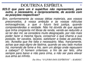 DOUTRINA ESPÍRITA

11

923.O que para um é supérfluo não representará, para
outro, o necessário, e reciprocamente, de acordo com
as posições respectivas?
Sim, conformemente às vossas idéias materiais, aos vossos
preconceitos, à vossa ambição e às vossas ridículas
extravagâncias, a que o futuro fará justiça, quando
compreenderdes a verdade. Não há dúvida de que aquele
que tinha cinqüenta mil libras de renda, vendo-se reduzido a
só ter dez mil, se considera muito desgraçado, por não mais
poder fazer a mesma figura, conservar o que chama a sua
posição, ter cavalos, lacaios, satisfazer a todas as paixões,
etc. Acredita que lhe falta o necessário. Mas, francamente,
achas que seja digno de lástima, quando ao seu lado muitos
há, morrendo de fome e frio, sem um abrigo onde repousem
a cabeça? O homem criterioso, a fim de ser feliz, olha
sempre para baixo e não para cima, a não ser para elevar
sua alma ao infinito.
Da Obra “O LIVRO DOS ESPÍRITOS” – KARDEC

 