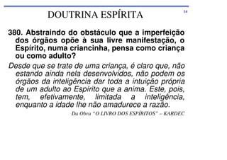 DOUTRINA ESPÍRITA

14

380. Abstraindo do obstáculo que a imperfeição
dos órgãos opõe à sua livre manifestação, o
Espírito, numa criancinha, pensa como criança
ou como adulto?
Desde que se trate de uma criança, é claro que, não
estando ainda nela desenvolvidos, não podem os
órgãos da inteligência dar toda a intuição própria
de um adulto ao Espírito que a anima. Este, pois,
tem, efetivamente, limitada a inteligência,
enquanto a idade lhe não amadurece a razão.
Da Obra “O LIVRO DOS ESPÍRITOS” – KARDEC

 