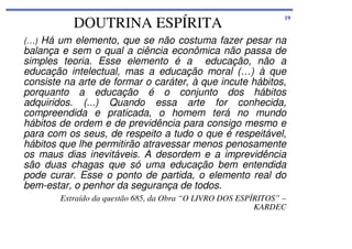 DOUTRINA ESPÍRITA

19

(…) Há um elemento, que se não costuma fazer pesar na

balança e sem o qual a ciência econômica não passa de
simples teoria. Esse elemento é a educação, não a
educação intelectual, mas a educação moral (…) à que
consiste na arte de formar o caráter, à que incute hábitos,
porquanto a educação é o conjunto dos hábitos
adquiridos. (...) Quando essa arte for conhecida,
compreendida e praticada, o homem terá no mundo
hábitos de ordem e de previdência para consigo mesmo e
para com os seus, de respeito a tudo o que é respeitável,
hábitos que lhe permitirão atravessar menos penosamente
os maus dias inevitáveis. A desordem e a imprevidência
são duas chagas que só uma educação bem entendida
pode curar. Esse o ponto de partida, o elemento real do
bem-estar, o penhor da segurança de todos.
Extraído da questão 685, da Obra “O LIVRO DOS ESPÍRITOS” –
KARDEC

 