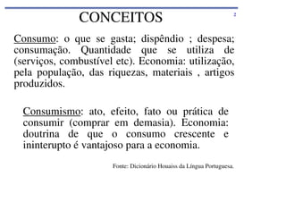 CONCEITOS

2

Consumo: o que se gasta; dispêndio ; despesa;
consumação. Quantidade que se utiliza de
(serviços, combustível etc). Economia: utilização,
pela população, das riquezas, materiais , artigos
produzidos.
Consumismo: ato, efeito, fato ou prática de
consumir (comprar em demasia). Economia:
doutrina de que o consumo crescente e
ininterupto é vantajoso para a economia.
Fonte: Dicionário Houaiss da Língua Portuguesa.

 