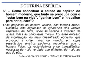 DOUTRINA ESPÍRITA

5

68 – Como conceituar o estado de espírito do
homem moderno, que tanto se preocupa com o
“estar bem na vida”, “ganhar bem” e “trabalhar
para enriquecer”?
Esse propósito do homem viciado, dos tempos atuais.
Constitui forte expressão de ignorância dos valores
espirituais na Terra, onde se verifica a inversão de
quase todas as conquistas morais. Foi esse excesso
de inquietação, no mais desenfreado egoísmo, que
provocou a crise moral do mundo, em cujos
espetáculos sinistros podemos reconhecer que o
homem físico, da radiotelefonia e do transatlântico,
necessita de mais verdade que dinheiro, de mais luz
que de pão.
Da Obra “O CONSOLADOR” – EMMANUEL/CHICO XAVIER

 