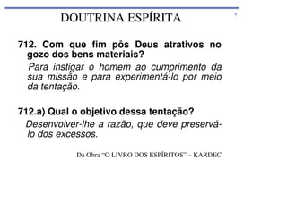 DOUTRINA ESPÍRITA
712. Com que fim pôs Deus atrativos no
gozo dos bens materiais?
Para instigar o homem ao cumprimento da
sua missão e para experimentá-lo por meio
da tentação.
712.a) Qual o objetivo dessa tentação?
Desenvolver-lhe a razão, que deve preserválo dos excessos.
Da Obra “O LIVRO DOS ESPÍRITOS” – KARDEC

7

 