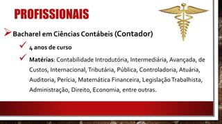 PROFISSIONAIS
Bacharel em Ciências Contábeis (Contador)
 4 anos de curso
 Matérias: Contabilidade Introdutória, Intermediária, Avançada, de
Custos, Internacional,Tributária, Pública, Controladoria, Atuária,
Auditoria, Perícia, Matemática Financeira, LegislaçãoTrabalhista,
Administração, Direito, Economia, entre outras.
 