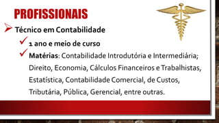 PROFISSIONAIS
Técnico em Contabilidade
1 ano e meio de curso
Matérias: Contabilidade Introdutória e Intermediária;
Direito, Economia, Cálculos Financeiros eTrabalhistas,
Estatística, Contabilidade Comercial, de Custos,
Tributária, Pública, Gerencial, entre outras.
 