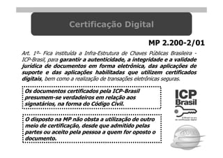 Certificação Digital

                                                     MP 2.200-2/01
Art. 1º- Fica instituída a Infra-Estrutura de Chaves Públicas Brasileira -
ICP-Brasil, para garantir a autenticidade, a integridade e a validade
jurídica de documentos em forma eletrônica, das aplicações de
suporte e das aplicações habilitadas que utilizem certificados
digitais, bem como a realização de transações eletrônicas seguras.

 Os documentos certificados pela ICP-Brasil
 presumem-se verdadeiros em relação aos
 signatários, na forma do Código Civil.

 O disposto na MP não obsta a utilização de outro
 meio de certificação, desde que admitido pelas
 partes ou aceito pela pessoa a quem for oposto o
 documento.
 