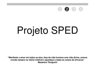 1      2      3      4




         Projeto SPED

“Manifeste o amor em todos os atos, faça da vida humana uma vida divina, avance
  crendo sempre na vitória infalível e agradeça a todas as coisas do Universo”
                              Masaharu Taniguchi
 