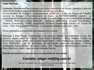 Edgar Madruga:

Currículo: Administrador de Empresas com larga experiência em cursos, palestras e perícias
(Mais de 40 cursos e palestras ministradas nos ultimos dois anos).
Ex-Coordenador do Sintegra e ex-representante da SEFAZ – Goiás nos Grupos de Trabalho
nacional do Sintegra e Processamento de Dados da COTEPE/CONFAZ. Instrutor e
palestrante da Secretaria da Fazenda de Goiás, Conselho Regional de Contabilidade de Goiás
– CRCGO, SESCON - Goiás, SESCON – Sudoeste, SINCODIVE, Floresta Treinamentos,
Objetiva Consultores, COBO educacional, Pontifícia Universidade Católica do Estado de
Goiás – PUC Goiás, UNIEVANGÉLICA e Universidade Estadual de Goiás – UEG.

Temas abordados e disponíveis para palestras e/ou cursos:

Educação e Ética Fiscal; A fiscalização e os arquivos digitais; A contabilidade na era dos
arquivos digitais; Arquivos Digitais; Nota Fiscal Eletrônica – NF-e; Sistema Publico de
Escrituração Digital –SPED; Escrituração Fiscal Digital – EFD; Escrituração Contábil Digital –
ECD; SINTEGRA; Uso da tecnologia da Informação pelas Administrações Públicas;
Certificação Digital; Emissor de Cupom Fiscal – ECF; Segurança da Informação e Gestão do
Risco Eletrônico; Direito Digital na Administração Pública.

Permita-me auxiliá-lo a desenvolver os potenciais de sua equipe!

                      Contato: edgar-mtj@ig.com.br
                “Sou um com Aquele que é a Essência de tudo e que está presente em toda parte”
                                            Masaharu Taniguchi
                                                                                                 DEUS: Muito Obrigado!
 