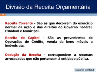 Divisão da Receita Orçamentária
Receita Corrente - São as que decorrem do exercício
normal da ação e dos direitos do Governo Federal,
Estadual e Municipal.
Receita de Capital - São as provenientes de
Operações de Crédito, venda de bens móveis e
imóveis etc.
Dedução da Receita - correspondem a recursos
arrecadados que não pertencem à entidade pública.
10
Sistema Contábil
 