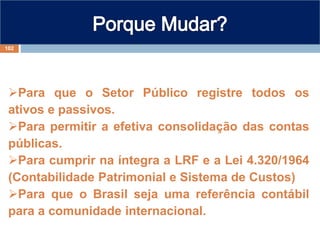 Para que o Setor Público registre todos os
ativos e passivos.
Para permitir a efetiva consolidação das contas
públicas.
Para cumprir na íntegra a LRF e a Lei 4.320/1964
(Contabilidade Patrimonial e Sistema de Custos)
Para que o Brasil seja uma referência contábil
para a comunidade internacional.
102
 
