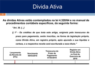 Divida Ativa
As dívidas Ativas estão contemplados na lei 4.320/64 e no manual de
procedimentos contábeis específicos, da seguinte forma:
“Art. 39. [...]
§ 1º - Os créditos de que trata este artigo, exigíveis pelo transcurso do
prazo para pagamento, serão inscritos, na forma da legislação própria,
como Dívida Ativa, em registro próprio, após apurada a sua liquidez e
certeza, e a respectiva receita será escriturada a esse título.”
Transcurso do
Prazo de
Pagamento
07/03/2010
Lançamento
da Receita de
IPTU
Vencimento
06/03/2010
Registro em
Dívida Ativa
no final do
Exercício de
2010
17
 