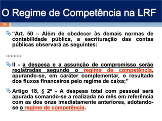 “Art. 50 – Além de obedecer às demais normas de
contabilidade pública, a escrituração das contas
públicas observará as seguintes:
..........
II - a despesa e a assunção de compromisso serão
registradas segundo o regime de competência,
apurando-se, em caráter complementar, o resultado
dos fluxos financeiros pelo regime de caixa;”
Artigo 18, § 2º - A despesa total com pessoal será
apurada somando-se a realizada no mês em referência
com as dos onze imediatamente anteriores, adotando-
se o regime de competência.
26
 