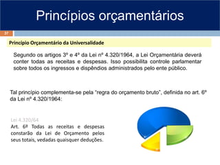 Princípios orçamentários
Princípio Orçamentário da Universalidade
Segundo os artigos 3º e 4º da Lei nº 4.320/1964, a Lei Orçamentária deverá
conter todas as receitas e despesas. Isso possibilita controle parlamentar
sobre todos os ingressos e dispêndios administrados pelo ente público.
Lei 4.320/64
Art. 6º Todas as receitas e despesas
constarão da Lei de Orçamento pelos
seus totais, vedadas quaisquer deduções.
Tal princípio complementa-se pela “regra do orçamento bruto”, definida no art. 6º
da Lei nº 4.320/1964:
37
 