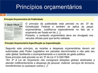 Princípios orçamentários
Princípio Orçamentário da Publicidade
Princípio Orçamentário Especificação ou Especialização
Segundo este princípio, as receitas e despesas orçamentárias devem ser
autorizadas pelo Poder Legislativo em parcelas discriminadas e não pelo seu
valor global, facilitando o acompanhamento e o controle do gasto público.
Esse princípio está previsto no art. 5º da Lei nº 4.320/1964:
“Art. 5º A Lei de Orçamento não consignará dotações globais destinadas a
atender indiferentemente a despesas de pessoal, material, serviços de terceiros,
transferências ou quaisquer outras [...]”
O princípio da publicidade está previsto no art. 37 da
Constituição Federal e também se aplica às peças
orçamentárias. Justifica-se especialmente no fato de o
orçamento ser fixado em lei, [...].
Portanto, o conteúdo orçamentário deve ser divulgado nos
veículos oficiais para que tenha validade.
40
 
