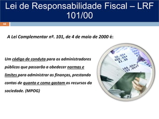 Lei de Responsabilidade Fiscal – LRF
101/00
A Lei Complementar nº. 101, de 4 de maio de 2000 é:
Um código de conduta para os administradores
públicos que passarão a obedecer normas e
limites para administrar as finanças, prestando
contas de quanto e como gastam os recursos da
sociedade. (MPOG)
44
 