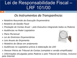 Lei de Responsabilidade Fiscal –
LRF 101/00
 Relatório Resumido da Execução Orçamentária
 Relatório de Gestão Fiscal
Prestação de Contas Anual – pelo Executivo integrando todos os Poderes
 Plano Plurianual
 Leis Anuais do Orçamento
 Audiências no Legislativo prévia à elaboração da LDO
 Parecer Prévio do Tribunal de Contas (completo e versão simplificada)
 Informações divulgadas pelos Poderes e pelo Tribunal de Contas, inclusive
pela Internet
 Prestação de Contas Anual – pelo Executivo integrando todos os Poderes
 Audiências no Poder Legislativo
 Lei de Diretrizes Orçamentárias
 Relatório de Obras em andamento
Os Instrumentos da Transparência:
49
 