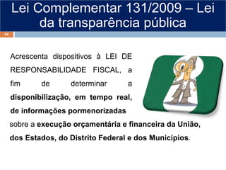 Lei Complementar 131/2009 – Lei
da transparência pública
Acrescenta dispositivos à LEI DE
RESPONSABILIDADE FISCAL, a
fim de determinar a
disponibilização, em tempo real,
de informações pormenorizadas
sobre a execução orçamentária e financeira da União,
dos Estados, do Distrito Federal e dos Municípios.
54
 