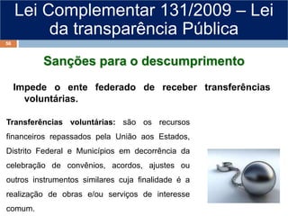 Lei Complementar 131/2009 – Lei
da transparência Pública
Sanções para o descumprimento
Impede o ente federado de receber transferências
voluntárias.
Transferências voluntárias: são os recursos
financeiros repassados pela União aos Estados,
Distrito Federal e Municípios em decorrência da
celebração de convênios, acordos, ajustes ou
outros instrumentos similares cuja finalidade é a
realização de obras e/ou serviços de interesse
comum.
56
 