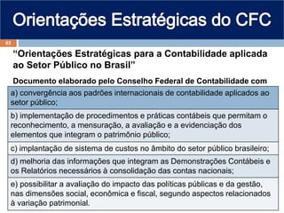 “Orientações Estratégicas para a Contabilidade aplicada
ao Setor Público no Brasil”
Documento elaborado pelo Conselho Federal de Contabilidade com
vistas à:
a) convergência aos padrões internacionais de contabilidade aplicados ao
setor público;
b) implementação de procedimentos e práticas contábeis que permitam o
reconhecimento, a mensuração, a avaliação e a evidenciação dos
elementos que integram o patrimônio público;
c) implantação de sistema de custos no âmbito do setor público brasileiro;
d) melhoria das informações que integram as Demonstrações Contábeis e
os Relatórios necessários à consolidação das contas nacionais;
e) possibilitar a avaliação do impacto das políticas públicas e da gestão,
nas dimensões social, econômica e fiscal, segundo aspectos relacionados
à variação patrimonial.
63
 