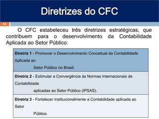 O CFC estabeleceu três diretrizes estratégicas, que
contribuem para o desenvolvimento da Contabilidade
Aplicada ao Setor Público:
Diretriz 1 - Promover o Desenvolvimento Conceitual da Contabilidade
Aplicada ao
Setor Público no Brasil.
Diretriz 2 - Estimular a Convergência às Normas Internacionais de
Contabilidade
aplicadas ao Setor Público (IPSAS).
Diretriz 3 - Fortalecer institucionalmente a Contabilidade aplicada ao
Setor
Público.
64
 